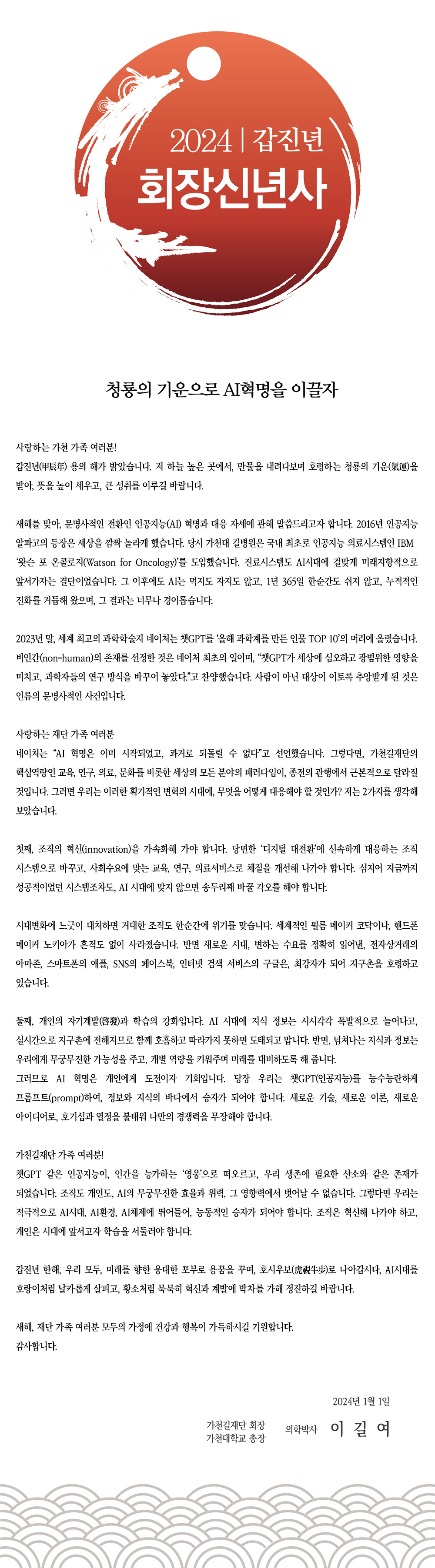 청룡의 기운으로 AI혁명을 이끌자 사랑하는 가천 가족 여러분!갑진년(甲辰年) 용의 해가 밝았습니다. 저 하늘 높은 곳에서,만물을 내려다보며 호령하는 청룡의 기운(氣運)을 받아, 뜻을높이 세우고, 큰 성취를 이루길 바랍니다.새해를 맞아, 문명사적인 전환인 인공지능(AI) 혁명과 대응 자세에 관해 말씀드리고자 합니다. 2016년 인공지능 알파고의 등장은 세상을 깜짝 놀라게 했습니다. 당시 가천대 길병원은 국내 최초로 인공지능 의료시스템인 IBM ‘왓슨 포 온콜로지(Watson for Oncology)’를 도입했습니다. 진료시스템도 AI시대에 걸맞게 미래지향적으로 앞서가자는 결단이었습니다. 그 이후에도 AI는 먹지도 자지도 않고, 1년 365일 한순간도 쉬지 않고, 누적적인 진화를 거듭해 왔으며, 그 결과는 너무나 경이롭습니다. 2023년 말, 세계 최고의 과학학술지 네이처는 챗GPT를 ‘올해 과학계를 만든 인물 TOP 10’의 머리에 올렸습니다. 비인간(non-human)의 존재를 선정한 것은 네이처 최초의 일이며, “챗GPT가 세상에 심오하고 광범위한 영향을 미치고, 과학자들의 연구 방식을 바꾸어 놓았다.”고 찬양했습니다. 사람이 아닌 대상이 이토록 추앙받게 된 것은 인류의 문명사적인 사건입니다. 사랑하는 재단 가족 여러분 네이처는 “AI 혁명은 이미 시작되었고, 과거로 되돌릴 수없다”고 선언했습니다. 그렇다면, 가천길재단의 핵심역량인 교육, 연구, 의료, 문화를 비롯한 세상의 모든 분야의 패러다임이, 종전의 관행에서 근본적으로 달라질 것입니다. 그러면 우리는 이러한 획기적인 변혁의 시대에, 무엇을 어떻게 대응해야 할 것인가? 저는 2가지를 생각해 보았습니다. 첫째, 조직의 혁신(innovation)을 가속화해 가야 합니다. 당면한 ‘디지털 대전환’에 신속하게 대응하는 조직 시스템으로 바꾸고, 사회수요에 맞는 교육, 연구, 의료서비스로 체질을 개선해 나가야 합니다. 심지어 지금까지 성공적이었던 시스템조차도, AI 시대에 맞지 않으면 송두리째 바꿀 각오를 해야 합니다. 시대변화에 느긋이 대처하면 거대한 조직도 한순간에 위기를 맞습니다. 세계적인 필름 메이커 코닥이나, 핸드폰메이커 노키아가 흔적도 없이 사라졌습니다. 반면 새로운 시대, 변하는 수요를 정확히 읽어낸, 전자상거래의 아마존, 스마트폰의 애플, SNS의 페이스북, 인터넷 검색 서비스의 구글은, 최강자가 되어 지구촌을 호령하고 있습니다. 둘째, 개인의 자기계발(啓發)과 학습의 강화입니다. AI 시대에 지식 정보는 시시각각 폭발적으로 늘어나고,실시간으로 지구촌에 전해지므로 함께 호흡하고 따라가지 못하면 도태되고 맙니다. 반면, 넘쳐나는 지식과 정보는 우리에게 무궁무진한 가능성을 주고, 개별 역량을 키워주며 미래를 대비하도록 해 줍니다.그러므로 AI 혁명은 개인에게 도전이자 기회입니다. 당장 우리는 챗GPT(인공지능)를 능수능란하게 프롬프트(prompt)하여, 정보와 지식의 바다에서 승자가 되어야 합니다. 새로운 기술, 새로운 이론, 새로운 아이디어로, 호기심과 열정을 불태워 나만의 경쟁력을 무장해야 합니다. 가천길재단 가족 여러분!챗GPT 같은 인공지능이, 인간을 능가하는 ‘영웅’으로 떠오르고, 우리 생존에 필요한 산소와 같은 존재가 되었습니다.조직도 개인도, AI의 무궁무진한 효율과 위력, 그 영향력에서 벗어날 수 없습니다. 그렇다면 우리는 적극적으로 AI시대, AI환경, AI체제에 뛰어들어, 능동적인 승자가 되어야 합니다.조직은 혁신해 나가야 하고, 개인은 시대에 앞서고자 학습을 서둘러야 합니다. 갑진년 한해, 우리 모두, 미래를 향한 웅대한 포부로 용꿈을 꾸며, 호시우보(虎視牛步)로 나아갑시다. AI시대를 호랑이처럼 날카롭게 살피고, 황소처럼 묵묵히 혁신과 계발에 박차를 가해 정진하길 바랍니다. 새해, 재단 가족 여러분 모두의 가정에 건강과 행복이 가득 하시길 기원합니다. 감사합니다. 2024년 1월 1일 가천길재단 회장 가천대학교 총장 의학박사 이길여
